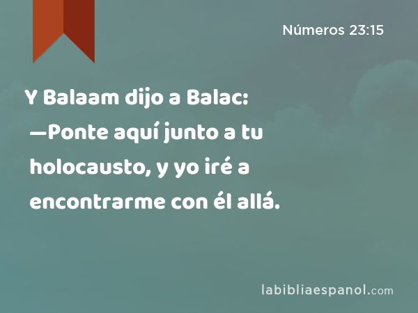 Y Balaam dijo a Balac: —Ponte aquí junto a tu holocausto, y yo iré a encontrarme con él allá. - Números 23:15
