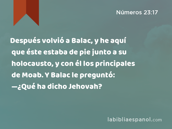 Después volvió a Balac, y he aquí que éste estaba de pie junto a su holocausto, y con él los principales de Moab. Y Balac le preguntó: —¿Qué ha dicho Jehovah? - Números 23:17