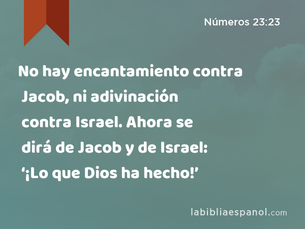 No hay encantamiento contra Jacob, ni adivinación contra Israel. Ahora se dirá de Jacob y de Israel: ‘¡Lo que Dios ha hecho!’ - Números 23:23