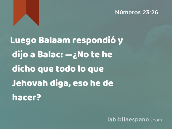 Luego Balaam respondió y dijo a Balac: —¿No te he dicho que todo lo que Jehovah diga, eso he de hacer? - Números 23:26