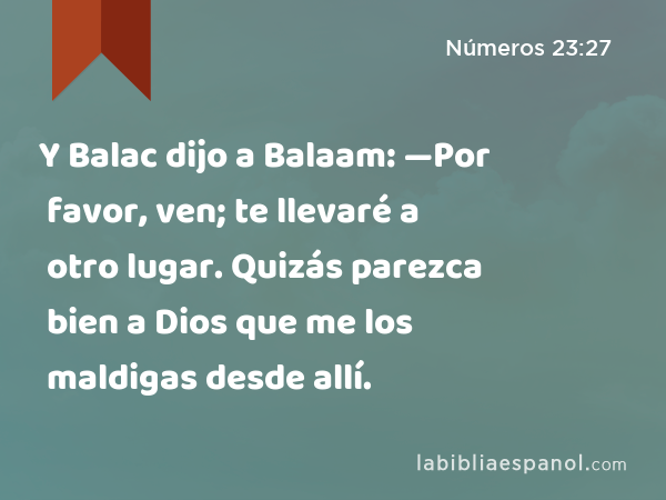 Y Balac dijo a Balaam: —Por favor, ven; te llevaré a otro lugar. Quizás parezca bien a Dios que me los maldigas desde allí. - Números 23:27