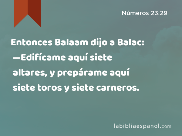 Entonces Balaam dijo a Balac: —Edifícame aquí siete altares, y prepárame aquí siete toros y siete carneros. - Números 23:29