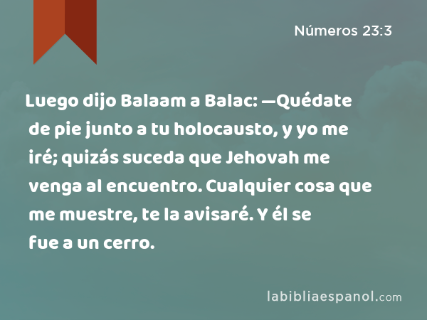 Luego dijo Balaam a Balac: —Quédate de pie junto a tu holocausto, y yo me iré; quizás suceda que Jehovah me venga al encuentro. Cualquier cosa que me muestre, te la avisaré. Y él se fue a un cerro. - Números 23:3