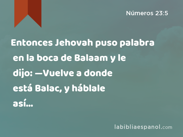 Entonces Jehovah puso palabra en la boca de Balaam y le dijo: —Vuelve a donde está Balac, y háblale así… - Números 23:5
