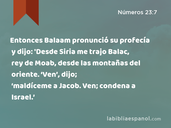 Entonces Balaam pronunció su profecía y dijo: 'Desde Siria me trajo Balac, rey de Moab, desde las montañas del oriente. ‘Ven’, dijo; ‘maldíceme a Jacob. Ven; condena a Israel.’ - Números 23:7