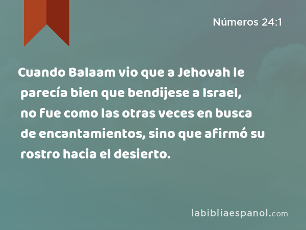 Cuando Balaam vio que a Jehovah le parecía bien que bendijese a Israel, no fue como las otras veces en busca de encantamientos, sino que afirmó su rostro hacia el desierto. - Números 24:1