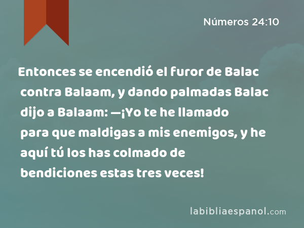 Entonces se encendió el furor de Balac contra Balaam, y dando palmadas Balac dijo a Balaam: —¡Yo te he llamado para que maldigas a mis enemigos, y he aquí tú los has colmado de bendiciones estas tres veces! - Números 24:10
