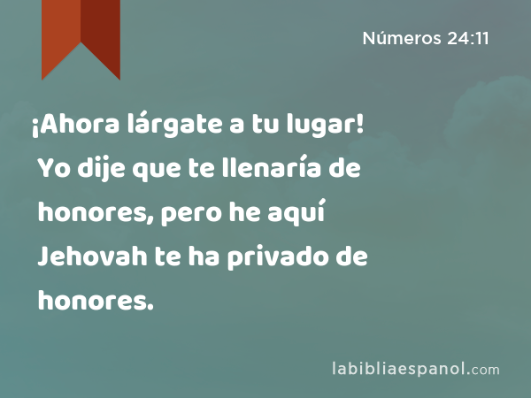 ¡Ahora lárgate a tu lugar! Yo dije que te llenaría de honores, pero he aquí Jehovah te ha privado de honores. - Números 24:11