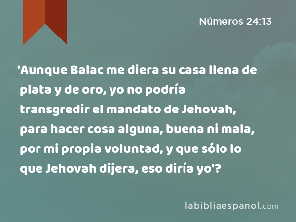 'Aunque Balac me diera su casa llena de plata y de oro, yo no podría transgredir el mandato de Jehovah, para hacer cosa alguna, buena ni mala, por mi propia voluntad, y que sólo lo que Jehovah dijera, eso diría yo'? - Números 24:13