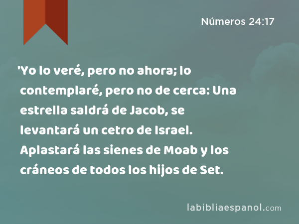 'Yo lo veré, pero no ahora; lo contemplaré, pero no de cerca: Una estrella saldrá de Jacob, se levantará un cetro de Israel. Aplastará las sienes de Moab y los cráneos de todos los hijos de Set. - Números 24:17