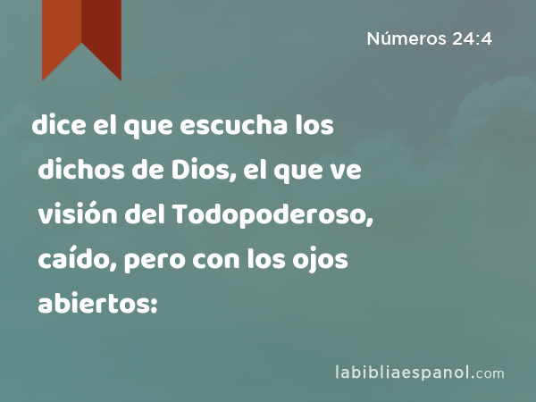 dice el que escucha los dichos de Dios, el que ve visión del Todopoderoso, caído, pero con los ojos abiertos: - Números 24:4