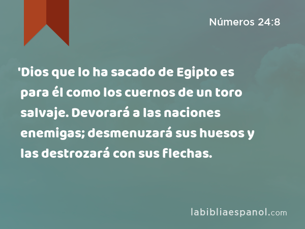 'Dios que lo ha sacado de Egipto es para él como los cuernos de un toro salvaje. Devorará a las naciones enemigas; desmenuzará sus huesos y las destrozará con sus flechas. - Números 24:8