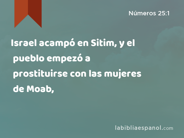 Israel acampó en Sitim, y el pueblo empezó a prostituirse con las mujeres de Moab, - Números 25:1