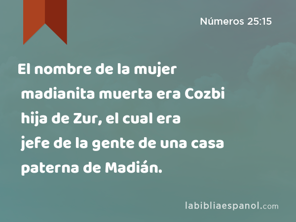 El nombre de la mujer madianita muerta era Cozbi hija de Zur, el cual era jefe de la gente de una casa paterna de Madián. - Números 25:15