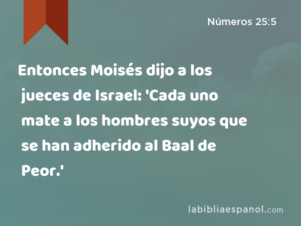 Entonces Moisés dijo a los jueces de Israel: 'Cada uno mate a los hombres suyos que se han adherido al Baal de Peor.' - Números 25:5