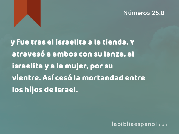 y fue tras el israelita a la tienda. Y atravesó a ambos con su lanza, al israelita y a la mujer, por su vientre. Así cesó la mortandad entre los hijos de Israel. - Números 25:8