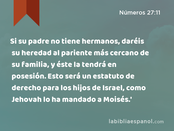 Si su padre no tiene hermanos, daréis su heredad al pariente más cercano de su familia, y éste la tendrá en posesión. Esto será un estatuto de derecho para los hijos de Israel, como Jehovah lo ha mandado a Moisés.' - Números 27:11