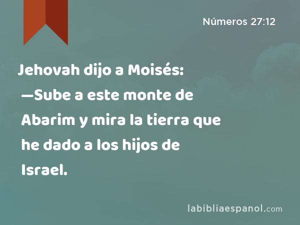 Jehovah dijo a Moisés: —Sube a este monte de Abarim y mira la tierra que he dado a los hijos de Israel. - Números 27:12