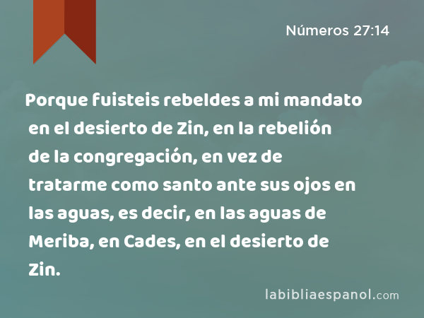 Porque fuisteis rebeldes a mi mandato en el desierto de Zin, en la rebelión de la congregación, en vez de tratarme como santo ante sus ojos en las aguas, es decir, en las aguas de Meriba, en Cades, en el desierto de Zin. - Números 27:14