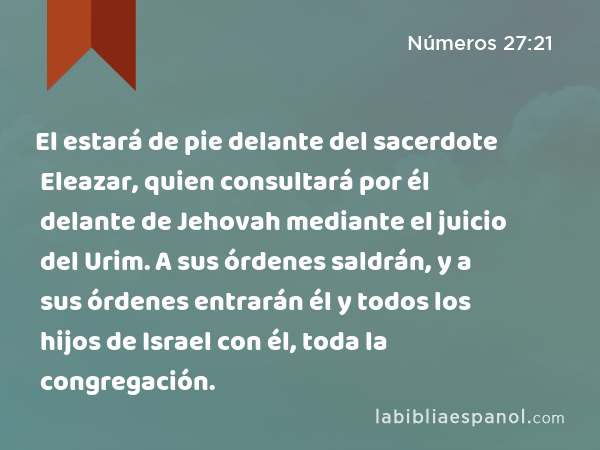 El estará de pie delante del sacerdote Eleazar, quien consultará por él delante de Jehovah mediante el juicio del Urim. A sus órdenes saldrán, y a sus órdenes entrarán él y todos los hijos de Israel con él, toda la congregación. - Números 27:21