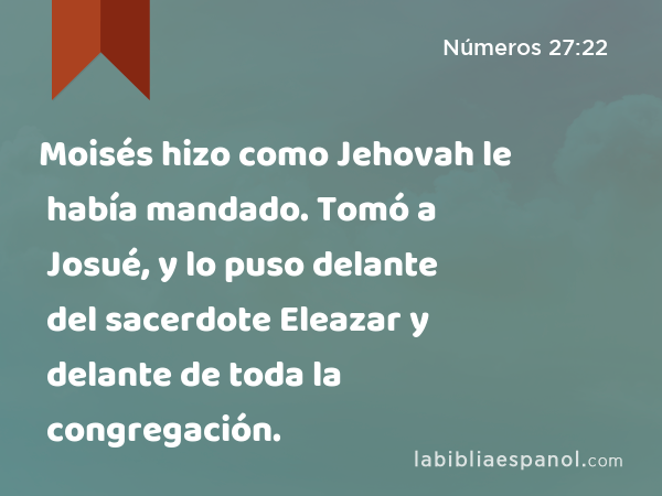 Moisés hizo como Jehovah le había mandado. Tomó a Josué, y lo puso delante del sacerdote Eleazar y delante de toda la congregación. - Números 27:22