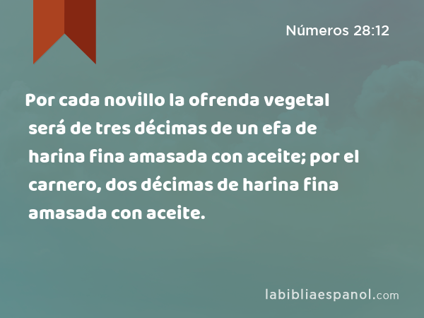 Por cada novillo la ofrenda vegetal será de tres décimas de un efa de harina fina amasada con aceite; por el carnero, dos décimas de harina fina amasada con aceite. - Números 28:12