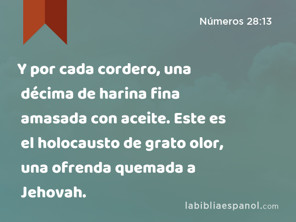 Y por cada cordero, una décima de harina fina amasada con aceite. Este es el holocausto de grato olor, una ofrenda quemada a Jehovah. - Números 28:13