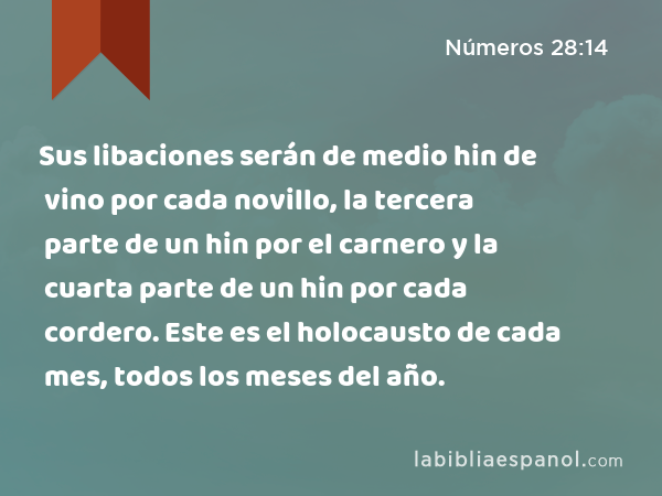 Sus libaciones serán de medio hin de vino por cada novillo, la tercera parte de un hin por el carnero y la cuarta parte de un hin por cada cordero. Este es el holocausto de cada mes, todos los meses del año. - Números 28:14