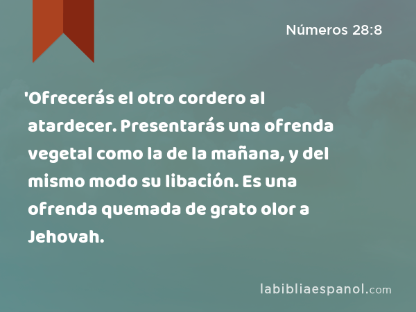 'Ofrecerás el otro cordero al atardecer. Presentarás una ofrenda vegetal como la de la mañana, y del mismo modo su libación. Es una ofrenda quemada de grato olor a Jehovah. - Números 28:8