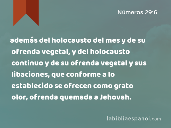 además del holocausto del mes y de su ofrenda vegetal, y del holocausto continuo y de su ofrenda vegetal y sus libaciones, que conforme a lo establecido se ofrecen como grato olor, ofrenda quemada a Jehovah. - Números 29:6