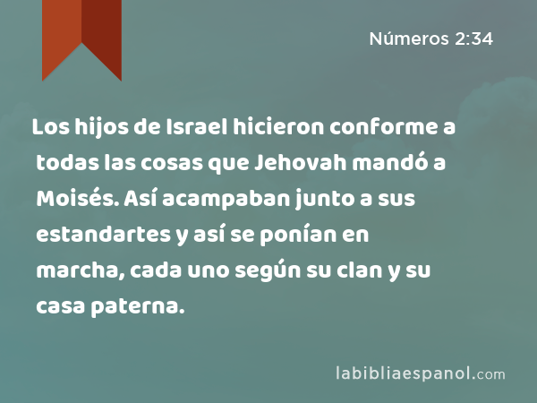 Los hijos de Israel hicieron conforme a todas las cosas que Jehovah mandó a Moisés. Así acampaban junto a sus estandartes y así se ponían en marcha, cada uno según su clan y su casa paterna. - Números 2:34