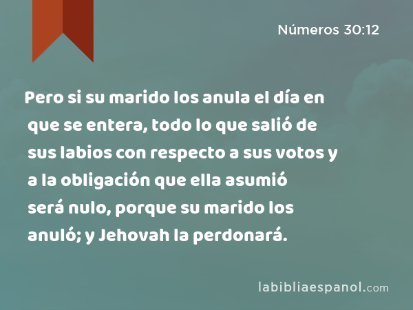 Pero si su marido los anula el día en que se entera, todo lo que salió de sus labios con respecto a sus votos y a la obligación que ella asumió será nulo, porque su marido los anuló; y Jehovah la perdonará. - Números 30:12