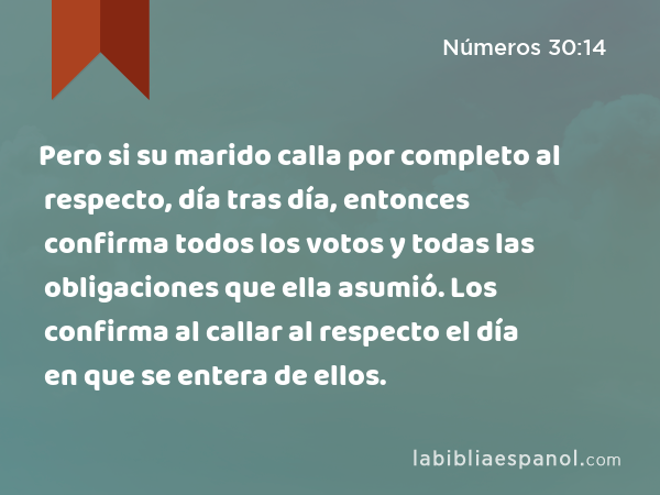 Pero si su marido calla por completo al respecto, día tras día, entonces confirma todos los votos y todas las obligaciones que ella asumió. Los confirma al callar al respecto el día en que se entera de ellos. - Números 30:14