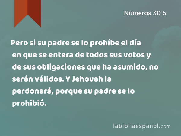 Pero si su padre se lo prohíbe el día en que se entera de todos sus votos y de sus obligaciones que ha asumido, no serán válidos. Y Jehovah la perdonará, porque su padre se lo prohibió. - Números 30:5