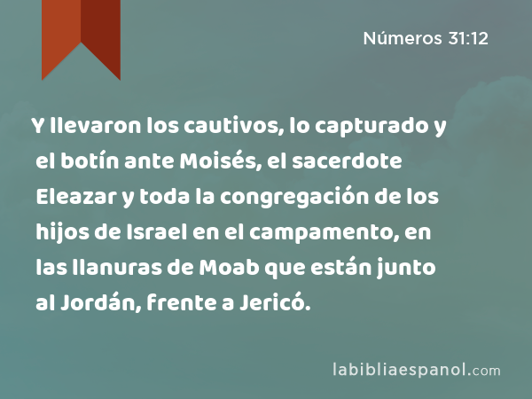 Y llevaron los cautivos, lo capturado y el botín ante Moisés, el sacerdote Eleazar y toda la congregación de los hijos de Israel en el campamento, en las llanuras de Moab que están junto al Jordán, frente a Jericó. - Números 31:12