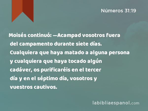 Moisés continuó: —Acampad vosotros fuera del campamento durante siete días. Cualquiera que haya matado a alguna persona y cualquiera que haya tocado algún cadáver, os purificaréis en el tercer día y en el séptimo día, vosotros y vuestros cautivos. - Números 31:19