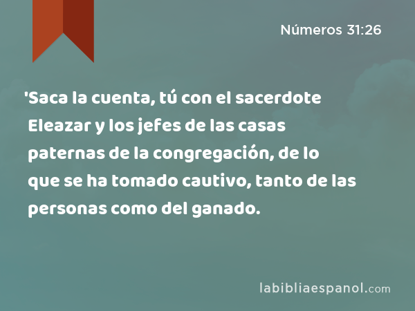 'Saca la cuenta, tú con el sacerdote Eleazar y los jefes de las casas paternas de la congregación, de lo que se ha tomado cautivo, tanto de las personas como del ganado. - Números 31:26