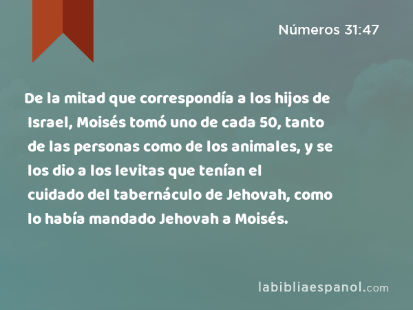 De la mitad que correspondía a los hijos de Israel, Moisés tomó uno de cada 50, tanto de las personas como de los animales, y se los dio a los levitas que tenían el cuidado del tabernáculo de Jehovah, como lo había mandado Jehovah a Moisés. - Números 31:47