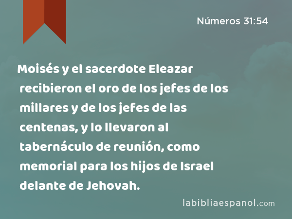 Moisés y el sacerdote Eleazar recibieron el oro de los jefes de los millares y de los jefes de las centenas, y lo llevaron al tabernáculo de reunión, como memorial para los hijos de Israel delante de Jehovah. - Números 31:54