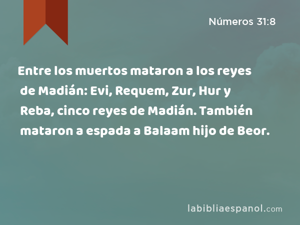 Entre los muertos mataron a los reyes de Madián: Evi, Requem, Zur, Hur y Reba, cinco reyes de Madián. También mataron a espada a Balaam hijo de Beor. - Números 31:8