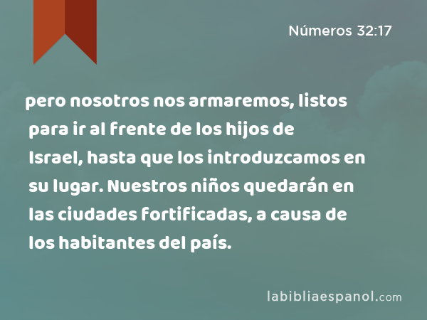 pero nosotros nos armaremos, listos para ir al frente de los hijos de Israel, hasta que los introduzcamos en su lugar. Nuestros niños quedarán en las ciudades fortificadas, a causa de los habitantes del país. - Números 32:17