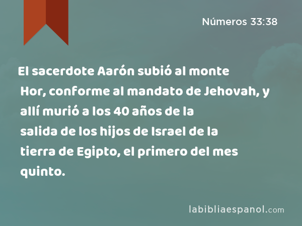 El sacerdote Aarón subió al monte Hor, conforme al mandato de Jehovah, y allí murió a los 40 años de la salida de los hijos de Israel de la tierra de Egipto, el primero del mes quinto. - Números 33:38