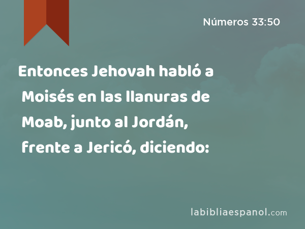 Entonces Jehovah habló a Moisés en las llanuras de Moab, junto al Jordán, frente a Jericó, diciendo: - Números 33:50