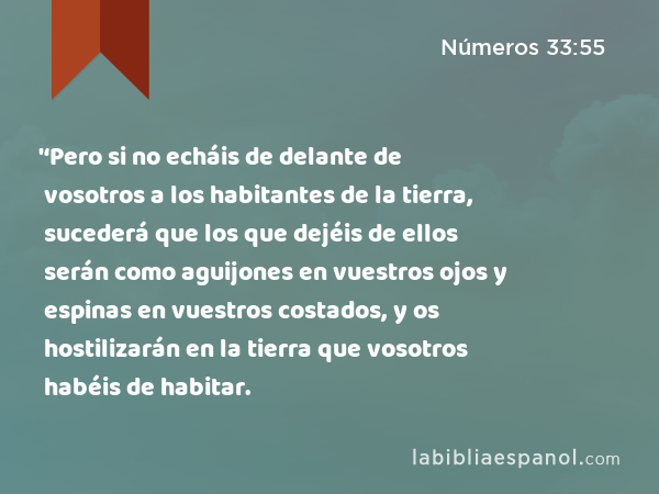 '‘Pero si no echáis de delante de vosotros a los habitantes de la tierra, sucederá que los que dejéis de ellos serán como aguijones en vuestros ojos y espinas en vuestros costados, y os hostilizarán en la tierra que vosotros habéis de habitar. - Números 33:55