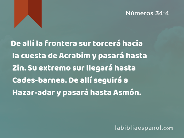 De allí la frontera sur torcerá hacia la cuesta de Acrabim y pasará hasta Zin. Su extremo sur llegará hasta Cades-barnea. De allí seguirá a Hazar-adar y pasará hasta Asmón. - Números 34:4