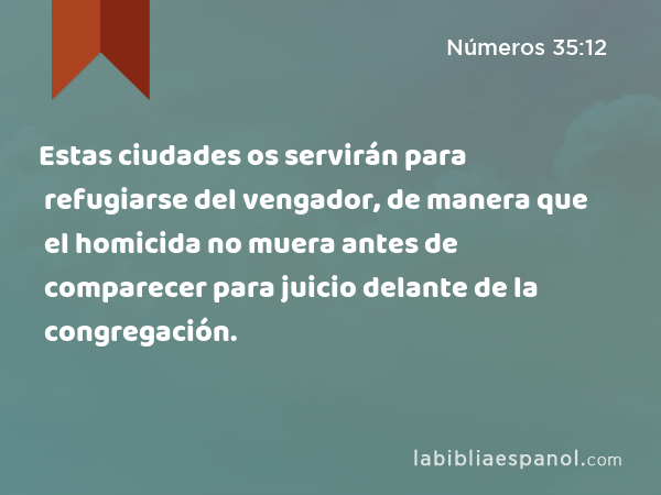 Estas ciudades os servirán para refugiarse del vengador, de manera que el homicida no muera antes de comparecer para juicio delante de la congregación. - Números 35:12