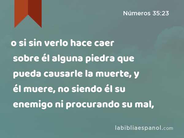 o si sin verlo hace caer sobre él alguna piedra que pueda causarle la muerte, y él muere, no siendo él su enemigo ni procurando su mal, - Números 35:23