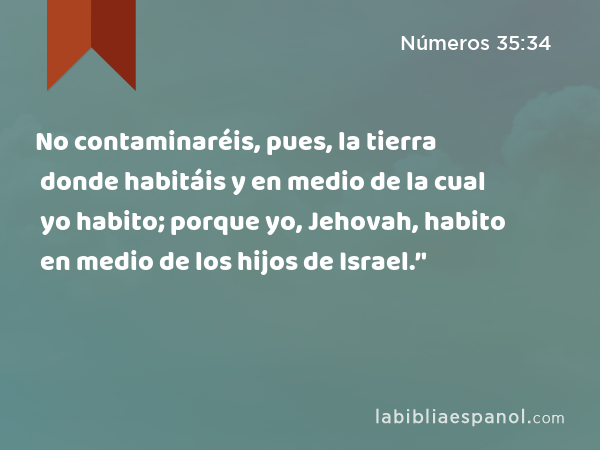 No contaminaréis, pues, la tierra donde habitáis y en medio de la cual yo habito; porque yo, Jehovah, habito en medio de los hijos de Israel.’' - Números 35:34