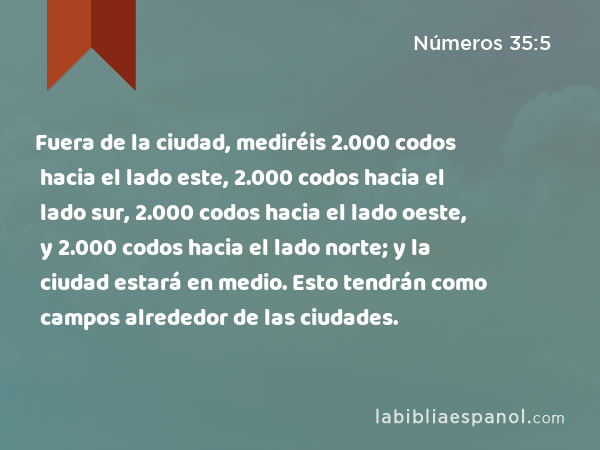 Fuera de la ciudad, mediréis 2.000 codos hacia el lado este, 2.000 codos hacia el lado sur, 2.000 codos hacia el lado oeste, y 2.000 codos hacia el lado norte; y la ciudad estará en medio. Esto tendrán como campos alrededor de las ciudades. - Números 35:5