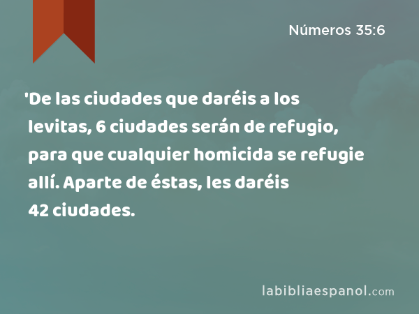 'De las ciudades que daréis a los levitas, 6 ciudades serán de refugio, para que cualquier homicida se refugie allí. Aparte de éstas, les daréis 42 ciudades. - Números 35:6